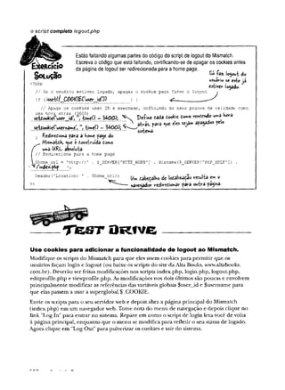 o script completo logoutphp
Estão faltando algumas partes do código do script de logout do Mismatch.
Escreva o código que está faltando, certificando-se de apagar os cookies antes
da página de logout ser redirecionada para a home page. *
S o L u Ç ã o , *
usudVio se este à
^?p p estiver iodado-
// Se ousuário estiver logado, apagar o cookie para fazer o logout t
if (isset(f_C00^|£rusev_icn) ) {
// Apaga os cookies user ID e username, definindo os seus prazos de validade como
- UOO); Defwe t i i i tookie í^ o vwttndo - J W a
I Rcdiredioftá para a Kom
c paje do
É
/V]is»«aidK, ^we c L
o
n
sb
rw
à
èto
m
o
un»a URL absoluta.
Redireciona para a home page
ome_url = 'http://' . $__SERVER['K T T P _ H O S T '] . dirname($_SERVER['PHP_SELF']) .
nde*.pKp 1;
header {' Location: ' . $home_url) ; ^ ^bcÇaibo d
co
U
W
zX
$
oWSulta em o
?> navegador redírtóofcâr para outrâ página*
— ____T f e S T O R f V G --------------------------------
U se co ok ie s para adicionar a funcionalidade de logout ao M ism atch.
Modifique os scripts do Mismatch para que eles usem cookies para permitir que os
usuários façam login e logout (ou baixe os scripts do site da Alta Books, www.altabooks.
com.br). Deverão ser feitas modificações nos scripts index.php, login.php, logout.php,
editprofile.php e viewprofile.php. As modificações nos dois últimos são poucas e envolvem
principalmente modificar as referências das variáveis globais $userjd e $username para
que elas passem a usar a superglobal $_COOKIE.
Envie os scripts para o seu servidor web e depois abra a página principal do Mismatch
(index.php) em um navegador web. Tome nota do menu de navegação e depois clique no
link ”Log In" para entrar no sistema. Repare em como o script de login leva você de volta
à página principal, enquanto que o menu se modifica para refletir o seu status de logado.
Agora clique em "Log Out" para pulverizar os cookies e sair do sistema.
 