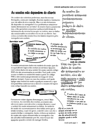criando aplicações web personalizadas
As sessões não dependem do cliente
Os cookies são coisinhas poderosas, mas têm as suas
limitações, como por exemplo, ficarem sujeitos a limitações
que vão além do seu controle. Mas e se não tivéssemos
de depender do navegador? E se pudéssemos armazenar
dados diretamente no servidor? As sessões fazemjustamente
isso, e lhe permitem armazenar pedaços individuais de
informações da mesma forma que os cookies, mas os dados
são armazenados no servidor em vez de no cliente. Isso
coloca os dados das sessões fora dos limites impostos pelo
navegador aos cookies.
As sesspes ljie
p e rm ite m a rm a z e n a r
persistentemente
p e^ u en P S
pedaços cie dadPS
np serYidpr,
Independentemente
dp cliente.
Servid or w eb
Armazena dados em
cookies
Ao tm brèrio dos Êookies,
ôs sessões a r m a o s
seus dados n© servidor.
Obtém dados a partir
de c o o k ie s
0 navegador nao
ifcteríere d ire ta ^ te
na armaz^agem dos
dados de sess3es> uma
vez. tudo íifiano
servidor.
As sessões armazenam dados em variáveis de sessão, que são
os equivalentes lógicos dos cookies no servidor. Quando
você coloca dados em uma variável de sessão usando código
PHP, eles são armazenados no servidor. Você pode então
acessar os dados na variável de sessão a partir de código
PHP, e eles continuam persistentes ao longo de várias
páginas (scripts).Como no caso dos cookies, você pode
apagar uma variável de sessão a qualquer momento, o que
nos possibilita continuarmos a oferecer o recurso de logout
com código baseado em sessões.
Certamente existe alguma desvantagem, certo? Mais
ou menos. Ao contrário dos cookies, as sessões não
oferecem tanto controle sobre o tempo durante o qual
a variável de sessão armazenará os dados. Asvariáveis
de sessão são automaticamente destruídas assim que a
sessão termina, o que em geral, coincide com o ato de o
usuário fechar o navegador. Assim, embora as variáveis
de sessão não sejam armazenadas no navegador, elas
são afetadas indiretamente por ele, uma vez que são
apagadas quando a sessão do navegar finaliza.
N avegador
w eb do cliente
Uma Vez*<JuePs
dadps de sesspes
sâp armazenados np
serVidpr, eles sãp
ma!s seffurps e mais
cpníiáVefs dp c[ue
dadps armazenadps
em cookfes.
0 usuirio hão e fiapaz. de
apagar dados de sessões
**a*ualme»-fce tom o seu
have9adorJ ® ^ue pode ser
w* problema ^ua»do se usam
cookies.
Kao bá um praz« de
validade assodiado tom as
variáveis de sessão, porque
elas são automaticamente
apagadas guando a sessão
termina-
você está aqui ► 389
 