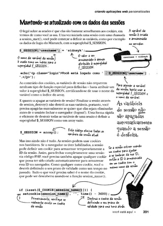 criando aplicações web personalizadas
Mantendo-se atualizado com os dados das sessões
ú nome da variável da sessãoJ
e usado tomo um índifie para s
superglobal /_S£££Í0N'..,
O legal sobre as sessões é que elas sãobastante semelhantes aos cookies, em
termos de comovocê asusa. Umaveziniciadauma sessão com uma chamada
a session_start(), você pode começar a definir asvariáveis, como por exemplo
os dados de login do Mismatch, com a superglobal $_SESSION.
’sidneyJc’
0 valor a ser
armazenado e apenas
atribuído a superglobal
f_SÊSSÍ0K
echo (
'<p class="login">Você está logado c
c
a
t
i
o
'.</p>') ;
Ao contrário dos cookies, as variáveis de sessão não requerem
nenhum tipo de função especial para defini-las - basta atribuir um
valor à superglobal $_SESSION, certificando-se de usar o nome da
variável como o índice do array.
E quanto a apagar asvariáveis de sessão? Finalizar a sessão através
de session_destroy() não destrói as suas variáveis, portanto, você
precisa apagá-las manualmente se quiser que elas sejam eliminadas
antes de o usuário fechar o navegador (logout!).Uma forma rápida
e eficiente de destruir todas asvariáveis de uma sessão é definir a
superglobal $ SESSION como um arrayvazio.
A variável da
sessão e driada
t art*a«nada
no servidor-
$_SESSION = array(); fiódijo elimina -todas as
variáveis da sessão atual.
Mas isso ainda não é tudo. As sessões podem usar cookies
nos bastidores. Se o navegador os tiver habilitados, a sessão
pode definir um cookie para armazenar temporariamente a
ID da sessão. Assim, para fechar completamente uma sessão
via código PHP, você precisa também apagar qualquer cookie
que possa ter sido criado automaticamente para armazenar
essa ID no navegador. Como qualquer outro cookie, você o
destrói definindo o seu prazo de validade como um tempo no
passado. Tudo o que você precisa saber é o nome do cookie,
que pode ser descoberto usando-se a função session_name().
Í § É § « ~ - ; i •

Para aeessar a variavel
da sessão, basta usar a
superglobal fJS£££IOH e
o nom« da variável.
As VoriaVels
de sessão nS
jO
sã» apagadas
autornatícamerite
^uandp a sessã°
é desÇefta.
£e a sessão estiver usando
um tookte para ajudar
3 sc lembrâr da sua !Pj
e*tao a IP é arma^nâda
ern um dookie fcom
»esmo nome da sessão.
if (isset($ COOKIE!
setcookie
FVimeiramcrtte, veri-fi^ue
- realmente existe um dookie
da sessão-
£
« ] > > <
tim eO - 3 6 0 0 );
y * Destrua o dookie da sessão
( de-finindo o seu prazo de
validade para uma hora atrás.
você está aqui > 391
 