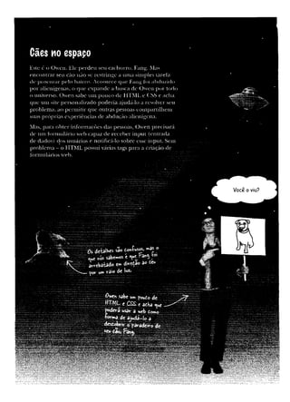 Cães no espapo
Este é o O w en. Ele p erd e u seu cachorro, Fang. Mas
en c o n trar seu cão não sc restringe a um a sim ples larefa
dc p ro c u r a r p e lo bairro. A co n te ce q ue Fang foi abduzido
p o r alienígenas, o que ex p an d e a busca de O w en p o r todo
o universo. O w en sabe um pouco de HTML. e CSS e acha
que um site personalizado p o d eria ajudá-lo a resolver seu
p roblem a, ao p erm itir q u e outras pessoas com partilhem
suas p róprias experiências de abdução alienígena.
Mas, para o b ter inform ações das pessoas, O w en precisará
de um fo rm u lário web capaz de receb er in p u t (en trad a
de dados) dos usuários e notificá-lo sobre esse input. Sem
pro b lem a - o H TM L possui várias tags para a criação de
form ulários web.
Os de-balv»es sao »as o
sâWos t »yt
avrebatado ««* < M a° 50 tcu
_ Y&r umV3'© lwz»
 