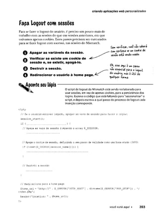 criando aplicações web personalizadas
Fapa Logout com sessões
Para se fazer o Iogout do usuário, é preciso um pouco mais de
trabalho com as sessões do que em versões anteriores, em que
usávamos apenas cookies. Estes passos precisam ser executados
para se fazer logout com sucesso, nas sessões do Mismatch.
Q A p a g a r a s variáveis da se ssã o .
Verificar se existe um cookie de
^ s e ssã o e, se existir, apagá-lo.
O Destruir a se ssã o .
0 Redirecionar o usuário à hom e page.
Aponte seu lápis
Sem veH-ftcav, vote «ao sâbev-a
dom ierteza se umdookie de
sessão esia sendo usado.
esse a^ul e um passo
na© essendal pava o logout
do usuaVio, mas é u-til de
^uai^wer iorma-
N T 0 script de logout do Mismatch está sendo reelaborado para
usar sessões, em vez de apenas cookies, para a persistência dos
logins. Escreva o código que está faltando para "sessionalizar" o
script, e depois escreva a qual passo do processo de logout cada
inserção corresponde.
<?php
// Se o usuário estiver logado, apagar as vars de sessão para fazer o logout
session_start();
if ( ............................... ) {
// Apaga as vars de sessão limpando o array $ SESSION,
// Apaga o cookie de sessão, definindo o seu prazo de validade como uma hora atrás (3600)
if (isset($ C O O K I E [session n a m e ()])) }
}
// Destrói a sessão
}
// Redireciona para a home page
$home_url = 'http://' . $ _ SERVER['H TTP _ H O S T '] . d i r n a m e ($ _ SERVER['P HP_SELF'] ) . '/
index.php';
h e a d e r {’Location : ' . $home_url);
?>
você está aqui ► 393
 