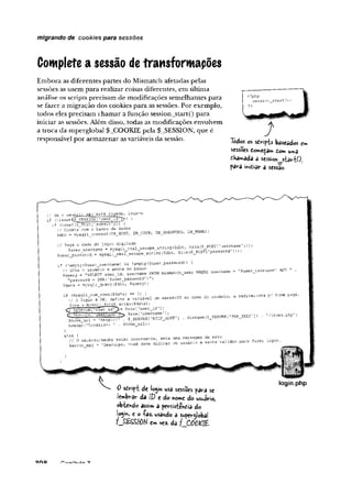 migrando de cookies para sessões
Complete a sessão de transformações
Embora as diferentes partes do Mismatch afetadas pelas
sessões as usem para realizar coisas diferentes, em última
análise os scripts precisam de modificações semelhantes para
se fazer a migração dos cookies para as sessões. Por exemplo,
todos eles precisam chamar a função session_start() para
iniciar as sessões. Além disso, todas as modificações envolvem
a troca da superglobal $_COOKIE pela $_SESSION, que é
responsável por armazenar asvariáveis da sessão. Tõdos os sdHpb baseados em
sessões domeça* £om uma
chagada a sessio*_startO,
para inieiar a sessão
// Se o usuário não está logaáo, loga-o.
íf (!issetÇ$~SESSIOKf ’•
j
'
s
e
r
_idl
~Jj) {
if (isset (5_PCST [’submit' ])) {
// Coneta com o banco de dados
Sdbc = raysqIi_connect (DB^HOST, DB_USERr DS_PASSKORD, BB_NAME) ;
// Pega o dado do login digitado
$user_userna?r.e = mysqli_real_escape_string($diic, trim(S__POST['-asemame'])) ;
$’
jser_passworcS = mysqli_jreal_escape_string($dbc, trim ($_ECSTI ’
password']));
í (
!enpty ($’
jser username) && !empty (?user_password)) í
// Olha o usuário e senha no banco
$query = "SELECT user_id, username FROM mismatch_‘
Jsei
’
’
password = SHA( ’$user_password')
Sáata = mysi?ii_query ($dbcf Squery);
VÍHERE username = '$user_username AND
if (mysqlijrcum^rows($data) == 1) )
// 0 login é OK, defina a variável de sessãolD so none do usuário
$row = mysqll fetch array($data) ;
Çs SESSION [
'user" id = $row['user id']'
C H E E s I
(
!
i

j■
■'useinamc row['username'’;
$'ncme_url = 'http:/./' . $_SERVER['
KTT?_HOST 'j . dirname ($_SERVER L1?HP_3ELF'])
header(’Location: 1 . $home_url);
redireciona o/ hone page.
'/index.php’;
"// 0 usuário/senha estão incorretos, seta uma para f « « login.
Sector msg = ’Desculpe, você deve digitar ut, usuarro * senha ,QlrdO- para
0 sdript de lo«yn usa sessões para se
{embrar da IP e do «ome do usuário,
obtendo assim a persiste*£i3 do
îo^'m
, e o -(-az. usândo á superglobal
em vez- da
login.php
 