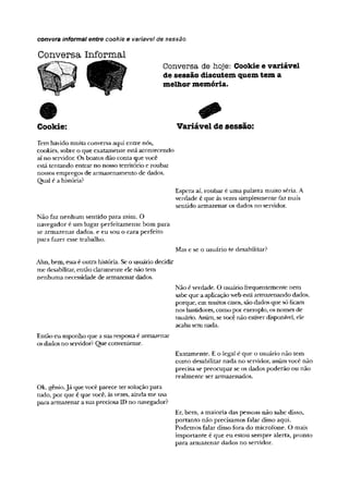 convera informal entre cookie e varíavel de sessão
Conversa Informal
Conversa de hoje: Cookie e variável
de sessão discutem quem tem a
melhor memória.
Cookie: Variável de sessão:
Temhavido muitaconversa aqui entre nós,
cookies, sobre oque exatamente estáacontecendo
aí no servidor. Os boatos dão conta quevocê
está tentando entrarno nosso território eroubar
nossosempregos de armazenamento de dados.
Qual éa história?
Espera aí, roubar éuma palavra muito séria. A
verdade é que àsvezes simplesmente fazmais
sentido armazenar os dados no servidor.
Não faz nenhum sentido para mim. O
navegador é um lugar perfeitamente bom para
se armazenar dados, e eu sou o cara perfeito
para fazer esse trabalho.
Mas e se o usuário te desabilitar?
Ahn, bem, essaé outra história. Seousuário decidir
me desabilitar, então claramente elenão tem
nenhuma necessidade de armazenar dados.
Nãoéverdade. O usuáriofrequentemente nem
sabeque aaplicaçãowebestáarmazenandodados,
porque, emmuitoscasos,sãodadosque sóficam
nosbastidores, como por exemplo, osnomes de
usuário. Assim,sevocê não estiverdisponível, ele
acabasemnada.
Então eu suponho que asuarespostaé armazenar
osdadosno servidor? Que conveniente.
Exatamente. Eo legal é que o usuário não tem
como desabilitar nada no servidor, assimvocê não
precisa se preocupar se os dados poderão ou não
realmente ser armazenados.
Ok, gênio.Já quevocêparece ter soluçãopara
tudo, por que é que você, àsvezes, aindame usa
para armazenar asuapreciosaID no navegador?
Er, bem, a maioria das pessoas não sabe disso,
portanto não precisamos falar disso aqui.
Podemos falar disso fora do microfone. O mais
importante é que eu estou sempre alerta, pronto
para armazenar dados no servidor.
 