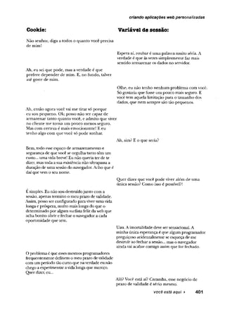 criando aplicações web personalizadas
Cookie: Variável de sessão:
Não senhor, diga a todos o quanto você precisa
de mim!
Espera aí, roubar é uma palavra muito séria. A
verdade é que àsvezes simplesmente faz mais
sentido armazenar os dados no servidor.
Ah, eu sei que pode, mas a verdade é que
prefere depender de mim. E, no fundo, talvez
até goste de mim.
Olhe, eu não tenho nenhum problema com você.
Só gostaria que fosse um pouco mais seguro. E
você tem aquela limitação para o tamanho dos
dados, que nem sempre são tão pequenos.
Ah, então agora vocêvai me tirar só porque
eu sou pequeno. Ok; posso não ser capaz de
armazenar tanto quanto você, e admito que viver
no cliente me toma um pouco menos seguro.
Mas com certeza é mais emocionante! E eu
tenho algo com que você só pode sonhar.
Ah, sim? E o que seria?
Bem, todo esseespaçode armazenamento e
segurança de que vocêse orgulha tanto têm um
custo... uma vida breve! Eu não queria ter de te
dizer, mastoda asua existêncianão ultrapassa a
duração de umasessão do navegador.Acho que é
daíque vemo seu nome.
Quer dizer que você pode viver além de uma
única sessão? Como isso é possível?!
Esimples. Eu não sou destruídojunto com a
sessão, apenas termino omeu prazo devalidade.
Assim, posso serconfigurado paraviverumavida
longa epróspera, muito maislonga do que o
determinado poralgum suiüsta felizdaweb que
achabonito abrir efechar onavegadora cada
oportunidade que tem.
Uau. Aimortalidade deve sersensacional. A
minha únicaesperança é que algum programador
preguiçoso acidentalmente se esqueça de me
destruiraofechara sessão... mas onavegador
aindavaiacabar comigoassimque forfechado.
Oproblemaé que essesmesmosprogramadores
frequentemente definem omeu prazodevalidade
comum período tão curto que naverdade eunão
chegoa experimentaravidalongaque mereço.
Quer dizer, eu...
Alô?Você está aí? Caramba, esse negócio de
prazo de validade é sério mesmo.
você está aqui ► 401
 