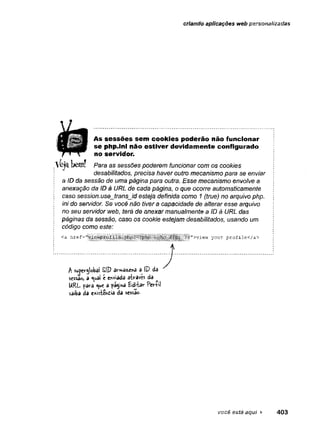 criando aplicações web personalizadas
!' Para as sessões poderem funcionar com os cookies
desabilitados, precisa haver outro mecanismo para se enviar
A s se s s õ e s sem co o k ie s poderão não funcionar
se php.ini não estiver devidam ente configurado
no servidor.
a ID da sessão de uma página para outra. Esse mecanismo envolve a
anexação da ID à URL de cada página, o que ocorre automaticamente
caso session.use_trans_id esteja defínida como 1 (true) no arquivo php.
ini do servidor. Se você não tiver a capacidade de alterar esse arquivo
no seu servidor web, terá de anexar manualmente a ID à URL das
páginas da sessão, caso os cookie estejam desabilitados, usando um
código como este:
sc
s
s
à
o
,a <uai tenviada ífo-avés da
URL fè
ra<ue a fá$inâ EdvUr Perlil
sâiba da e*isfcen£ia da sessão.
você está aqui ► 403
 