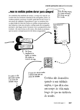 criando apficações web personalizadas
^ -----------
...mas os cookies podem durar para sempre!
Ao contrário das variáveis de sessão, o tempo de vida de um
cookie não fica limitado à instância do navegador; assim, os
cookies podem continuar vivendo, pelo menos até vencer o
seu prazo de validade. O problema é que os usuários têm
a capacidade de destruir todos os cookies armazenados na
sua máquina com uma simples configuração do navegador,
portanto, não fique muito contente com a permanência dos
cookies - de uma forma ou de outra, eles ainda se prestam
apenas para o armazenamento de dados temporários.
lãivez. «ao para sempre,
mSs íempo su-Pidichte
para durar »dis do
*
V
*
e 3 sessão.
^ De -forma
se»e!ha«-fce às
sessões, os doeíties
sâo driâdos ho
w>on>eivèo d
olo^ih.

I
I
/
0% dookies só sao
destruídos *^u3w
do
o seu prâzo de
vâlidâde e-^fíra-
0 de vida do dookie
é detevWinado pe!o seu
pvâzo de validade.
Ce^ldes são desítuídes
guando a sua Validade
expira, o lJue dá a eles
um tempo de vida mais
lo n g o d o Lju e a s V a r iá v e is
de sessão.
você está aqui > 407
 