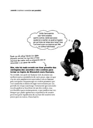 usando cookies e sessões em paralelo
Então faria sentido
usar tanto sessões
quanto cookies, sendo que esses
ajudariam a manter os usuários íogados
por períodos de tempo mais longo? Isso
funcionaria para os usuários que têm
os cookies habilitados.
Desde «ue não esteja lidando tom dados
al-bmente sensíveis, ew Cujo tèso a W itè
seaurança dos òookies seria u» argumento fâra se
redowendar o uso apenas das sessões.
Sim , não há nada errado em tirar proveito d a s
va n ta ge n s d a s s e s s õ e s e d o s co o k ie s para
tornar o s lo gin s do M ism atcti m a is flexíveis.
Na verdade, isso pode ser bastante útil. As sessões são
melhores para a persistência de curto prazo, uma vez que
elas são mais amplamente suportadas e não se limitam
pelo navegador, enquanto que os cookies permitem que
você mantenha os dados de Iogin memorizados por um
período de tempo mais longo. Certamente que nem todo
mundo poderá se beneficiar do uso dos cookies, mas
será benéfico para muitas pessoas, o quejustifica esse uso.
Sempre que puder aprimorar a experiência de usuário
para uma parte significativa da sua base de usuários sem
piorar para os outros, é bom fazê-lo.
 