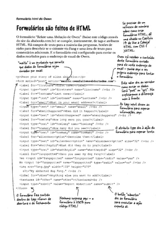 Formulários são feitos de HTML
O formulário “Relate uma Abdução de Owen” (baixe este código através
do site da altabooks.com.br) se compõe, inteiramente, de tags e atributos
HTML. Há campos de texto para a maioria das perguntas, botões de
rádio para descobrir se o visitante viu Fang e uma área de texto para
comentários adicionais. E o formulário está configurado para enviar os
dados recebidos para o endereço de email de Owen.
VailV' c um ^robotoío «ue permi-te
t^uc dados à t -formulários seja»
enviados por email-
formulário html do Owen
Se predisar de um
re-Çresdo de memória
sobre domo driar
•formulários HTML, de
uma olhada «o Capí-Wo
l^vde Use a Cabeça!
HTML tom CSS 
*rtTML
<p>Share your story of alien abduction:</p>
<form method="post" action="m ailto:owen@aliensabductedme.com">
fc-—.
<label for="firstname >t'irst f
i
'
S
I
H
S
"
!<.
/
label>
------- ---- ------
Own ira redeber o donieúdo
deste -formulário enviado
para ele «este endereço de
r «^ail - fohha a<
^
u
i o seu
/ endereço para testar
^ o +ormulár»o.
£ste valor diz. ao servidor
domo e*viar 05 dados.
Será “post” ou w
«çt - N
®
5
explidaremos a di-ferenÇa
mais à írente-
As tajs input dizem ao
-formulário para esperar
irvformadoes, a«ui.
0 atributo type diz. a ação do
-formulário para esperar texto.
cinput type=1
1
text" id="firstname" name="firstname" /><br />
<label for="lastname">Last name:</label>'
Cinput type="text" id="lastname" name="lastname" /><br />
clabel for='’
email">What is your email address?</label>
Cinpuf*~type="text" id="email" name="email" 7><br />
<label for="whenithappened">When did it happen?c/label>
<input type="text" id=T
T
whenithappened" name="whenithappened" /xbr />
clabel for="howlong">How long were you gone?</label>
<input type="textM id="howlong" name="howlong" /xbr />
<label for="howmany">How many did you see?</label>
cinput ty^C="text" id="howmany" name="howmany'
’ /xbr />
<label £or=”aliendescription">Describe them:</label>
<input type="text" id="aliendescription" name^'aliendescription" size="32" /xbr />
<label for="whattheydid">What did they do to you?</label>
<input type="text" id="whattheydid" name="whattheydid" size="32" /xbr />
<label for="fangspotted">Have you seen my dog Fang?</label>
Yes cinput id=”fangspotted" name="fangspotted" type="radio" value="yes" />
No cinput id="fangspotted" name="fangspotted" type="radio" value="no" />cbr />
cimg src="fang. jpg" width=,'100" height="175"
alt="My abducted dog Fang." />cbr />
clabel for="other">Anything else you want to add?c/label>
ctextarea id="other" name="other"x/textareaxbr />
cinput type="submit" value="Report Abduction" name="submit" />
c/form>
0 -formulário -fidS dont»do
dentro de ta$s <£orm> de
abertura e de -fedbamento-
Nenhuma surpresa a^ui - o
-formulário e 0Ô% puro
totligo HTML/
0 botao submeter"
diz. a©-formulário
para exedutar a ação
exposta ali.
 
