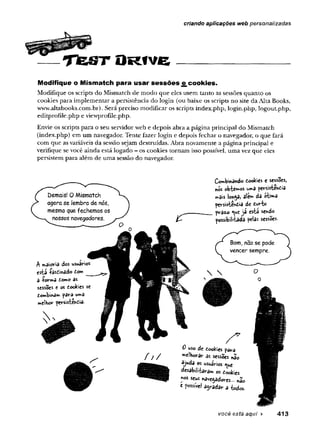 ffgPíjPP
TteSTORtve________________
criando aplicações web personalizadas
Modifique o M ism atch para u sar s e s s õ e s £ cookies.
Modifique os scripts do Mismatch de modo que eles usem tanto as sessões quanto os
cookies para implementar a persistência do login (ou baixe os scripts no site da Alta Books,
www.altabooks.com.br).Será preciso modificar os scripts index.php, login.php, logout.php,
editprofile.php e viewprofile.php.
Envie os scripts para o seu servidor web e depois abra a página principal do Mismatch
(index.php) em um navegador. Tente fazer login e depois fechar o navegador, o que fará
com que asvariáveis da sessão sejam destruídas. Abra novamente a página principal e
verifique se você ainda está logado - os cookies tornam isso possível, uma vez que eles
persistem para além de uma sessão do navegador.
Combinando tockes e sessões,
nos obremos pevsistenüa
mâis lon^a, ale*» da oti»a
pevsistenóia de duvfce
prâto <
<
*
eja esta sendo
possibilitada pelas sessões.
f ! /
Z 7
0 uso de Cookies pâta
*>e!horar as sessões «â'0
ajuda os usuirios ^ue
desabílfta<ram os íookies
*<
>
s seus navegadores... não
* fossfvel a^ada*- a todos.
você está aqui ► 413
 