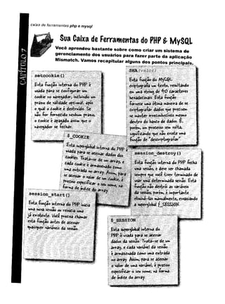 cA
m
o
L
o
7 caixa de ferramentas php e mysql
Sua Caixa de Ferramentas do PHP & M ySQ L
V o cê aprendeu bastan te sob re com o criar um siste m a de
gerenciam ento d o s u su ário s para fazer parte da a p licação
M ism atch. V a m o s recapitular a lg u n s d o s pontos principais.
f
£sta £wr>çao ív^fce^a-4?!.
'■
■ ::il .I:
? razo de
O ^ a l O Òookic é dcst^W o, Se
não &>r íornedido nenbum ftòTo,
o toolôee â f a ^ o â ss^ ^ue o
^í5
i_m >
?fíIí#iV
i-íí 1 i-iíi;V
''
* ' $vtefcna;$© t ,.,
f. iáfe,-’
^ '1. :
£if lí doofciee abwaàé
í;'W :3éè&& .«ç.^tl^r
;' <&
*
*
*
<
:<
->
*x*
■
*
!>
.«
«
*
»
•*
-IW
*
*
«
*
>
■
*
«
■
*
EstaíwnÇaowvtevr«^^ in^iâ
ja existente* Vpdt predisa tKái»>aV'
:;;efe/:$|à^ .
^ is^ u e * variáveis da sessão
^<
í;
jdof _ ................
w*> té*t»> resultando
t** mà sfcring de ^O daradteres
H e^èdi*aii£<^ ítthçao
-fórnctc :
u»*á ofantâ maneira dt se
d rip t^ ra í^ <ue fredise**
3« «^htarj^donbedrveis mesmo
dentro do bando dt dados É,
porem, vim prodesso se&> volta#
si^niíidando <^ue nao evúste uma
fen^So de "desdripto^ra&r
W $Ê Ê Ê & È Ê &
se ssio n _ _ d e s t r o y ()
£sta &n$ão interna do PHP íedka
*/^ses$ão,e deve ser dhamada
á<a»ifv*e <ue vode tiver terminado de
■
- ;-<ierjb»r»»iir%adl3 sessão. £sta
;j&»v^:*iâo destrói as variaveis ;
•
^■;^e«sâoí yorem, éimportante
eli^na-las manualmente, esvaziando
t.
super^lobal interna do
usada para se acessar
dados da sessão- Trata-se de v>**
array, e dada variável da sessão
e armaxenâda domo uma entrada
noarray Assim, para se adessar
o valor de uma variável, e prediso
espediAdar o seu nome» na forma
de »»dite do array
 