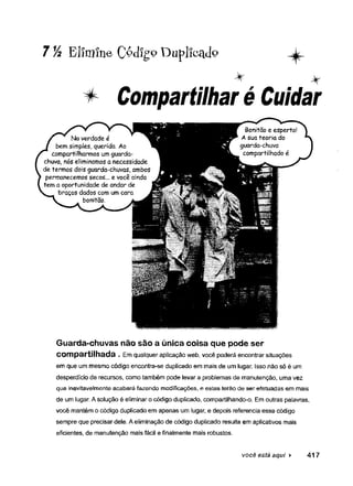 7 Vi Elimine Ç&cligoDuplicado ^k_
* Compartilharé Cuidar
Guarda-chuvas não são a única coisa que pode ser
Compartilhada . Em qualquer aplicação web, você poderá encontrar situações
em que um mesmo código encontra-se duplicado em mais de um lugar. Isso não só é um
desperdício de recursos, como também pode levar a problemas de manutenção, uma vez
que inevitavelmente acabará fazendo modificações, e estas terão de ser efetuadas em mais
de um lugar. A solução é eliminar o código duplicado, compartilhando-o. Em outras palavras,
você mantém o código duplicado em apenas um lugar, e depois referencia esse código
sempre que precisar dele. A eliminação de código duplicado resulta em aplicativos mais
eficientes, de manutenção mais fácil e finalmente mais robustos.
você está aqui ► 417
 