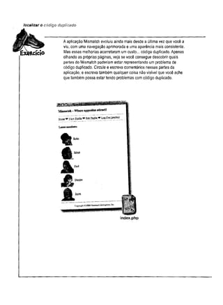localizar o código duplicado
A aplicação Mismatch evoluiu ainda mais desde a última vez que você a
viu, com uma navegação aprimorada e uma aparência mais consistente.
Mas essas melhorias acarretaram um custo... código duplicado. Apenas
olhando as próprias páginas, veja se você consegue descobrir quais
partes do Mismatch poderiam estar representando um problema de
código duplicado. Circule e escreva comentários nessas partes da
aplicação, e escreva também qualquer coisa não visível que você ache
que também possa estar tendo problemas com código duplicado.
Mismatch -W hat opposites attract!
Home ** View Profited StüLfteâk
L atestbb® * » «
t
*
A
M'
J l
Bad
Ccpyngh-£2009M
enm
ck£olKpr,«i-ta
index.php
 