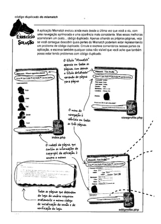 código duplicado do mismatch
SoLuÇâo
A aplicação Mismatch evoluiu ainda mais desde a última vez que você a viu, com
uma navegação aprimorada e uma aparência mais consistente. Mas essas melhorias
acarretaram um custo... código duplicado. Apenas olhando as próprias páginas, veja
se você consegue descobrir quais partes do Mismatch poderiam estar representando
um problema de código duplicado. Circule e escreva comentários nessas partes da
aplicação, e escreva também qualquer coisa não visível que você ache que também
possa estar tendo problemas com código duplicado.
0 título W
/Vlism3tdh
apârede cr» todas as
páginas, to» apenas a Jü?
o titulo detalhado Q®
variando de pagina
para pagina*
0menu de
«avegação £
ideníido eih
* trespaginas.
viewprofile.php
index.php
0 rodapé da página, *ue
dontem âs iníormaÇoe* de
dopyright da aplidadao, e
sempre o mesmo-
Tõdas as paginas ^ue dependem
do login do usuário requere»
exatamente o mesmo dódigo
de inicialização da sessão e de
veri-fidação do logi». editprofile.php
 