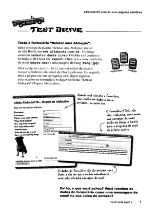 adicionando vida às suas páginas estáticas
T f e s r O r í v c
Teste o formulário “Relatar uma Abdução”.
Baixe o código da página “Relatar uma Abdução”no site
da Alta Bóoks, em www.altabooks.com.
br. O código
estará no cadastro deste Livro. O folder chi contém o
formulário de Owen em report.
html, bem como uma folha
de estilo (style.
css) e uma imagem de Fang (fang.jpg).
Abra a página report.html em um editor de texto e
troque o endereço de email de Owen pelo seu. Em seguida,
abra a página em um navegador web, digite algumas
informações no formulário e clique no botão “Relatar
Abdução” (Report Abduction).
t
O â
style.cssJ^(M8f
report.WnM fan9-jpg
AliensAbductedMe -ReportanAbduction
Shareyourstoryofalienabduction;
$u3háo v<*£ submete o Wulário,
isso resulta nos dados a serem
enviados... ou í$so.
First name:
Lost names
What is jour emaflad/lress?
When did tthappen?
How hmg were you gpne?
How many did you see?
Descrfte them;
What did they do to you?
Have you seen my dog Fang?
Aif
N
a
d
j
a
J
f
n
f
g
i
r
i
i
e
’
^a^reen.ccm
111hours
Idozens
!ilttifigreec* me?K
;asksdnttfaboutItfO
Yes Q N 08
0 -formuiario HTML- nao
sab«) reataentci iomo enviar
uma mensagem dt email,
entao ele delega a târeía
para o progva^a de email
do próprio usuário
0s dados do -formulário irvao sao enviados p ara ^y
Owen, a nâo ser <
^
u
e o usuário manualmente
envie esta estranha mensagem de email-
Então, o que você achou? Você recebeu os
dados do formulário como uma mensagem de
email na sua caixa de entrada?
você está aqui ► 7
 