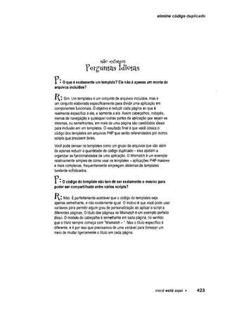 elimine código duplicado
não existem
Perguntas Idiotas
I • 0 que é exatamente umtemplate? Ele não é apenas um monte de
arquivos incluídos?
Sim. Umtemplates é umconjunto de arquivos incluídos, mas é
umconjunto elaborado especificamente para dividir uma aplicação em
componentes funcionais, 0 objetivo é reduzir cada página ao que é
realmente específico aela, e somente aela. Assim cabeçalhos, rodapés,
menus de navegação e quaisquer outras-partes'da aplicação que sejamas
mesmas, ou semelhantes, emmais de uma página são candidatos ideais
para inciusão em umtemplates. 0 resultado final é que você coloca o
código dos templates emarquivos PHPque serão referenciados por outros
scripts que precisem deles.
Você pode pensar notemplates como umgrupo de arquivos que vão além
de apenas reduzir aquantidade de código duplicado- eles ajudama
organizar as funcionalidades de uma aplicação. OMismatch é umexemplo
relativamentesimples de como usar os templates - aplicações PHPmaiores
e mais complexas, frequentemente empregamsistemas de templates
bastante sofisticados.
- O código do template não tem de ser exatamente o mesmo para
poder ser compartilhado entre vários scripts?
Não. Éperfeitamente aceitável que o código do templates seja
apenas semelhante, e nãoexatamente igual. Omotivo é que você pode usar
variáveis para permitir algumgrau de personalização aoaplicar o script a
diferentes páginas. Otítulo das páginas no Mismatch é umexemplo perfeito
disso. 0 modelo do cabeçalho é semelhante em.cada página, no sentido
que otítulo sempre começa com"Mismatch -". Mas otítulo específico é
diferente, e é por issoque precisamos de uma variável para fornecer um
meiode mudar ligeiramente otítulo emcada página.
você está aqui ► 423
 