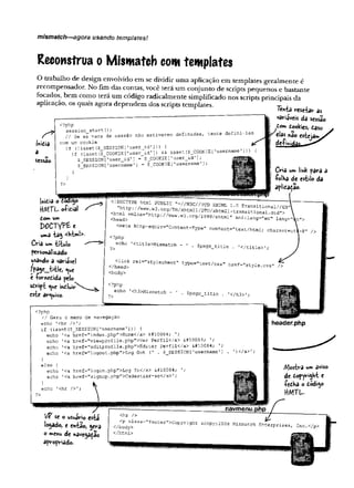 mismatch—agora usando templates!
Reconstrua o Mism atch com templates
O trabalho de design envolvido em se dividir uma aplicação em templates geralmente é
recompensador. No fim das contas, você terá um conjunto de scripts pequenos e bastante
focados, bem como terá um código radicalmente simplificado nos scripts principais da
aplicação, os quais agora dependem dos scripts templates. 7ênta resetar a
variáveis da s«sao
dom dookies, dáso
fc^elas não
inicia
a
sessão
tente defini-las
<?php
session_start(
) ;
// Se as vars da s e s s è o n ã o estiverem definidas,
com um cookie
if (!isset{$__SESSION['user^id'1)) { ‘
if (isset($_COOKIE[’user_id’]) && isset($_COOKIE['username']))
$_SESSION [’user__id'] = $JTOOKIE[’user_id'];
5_SESSI0N['username’] - $_COOKIE[’
u s e r n a m e ,
)
}
?>
!»»tia o toôi^o
H/VlTL oíitial -
tom um
P0CTYPÊ e
um3 tâ$ <KW>-
Cria umtítulo
personalizado
usando a variável
fpdgc__ií-tlc, <ue
e -fornedida pelo
sdripi <
^
u
e indluir
este arquivo.
Cria um link para a
•PolHa de estilo da
apliiaçao.
<!DOCTYPE html PUBLIC "-//W3C//DTD XHTML .1.0 Transitional//EN
"http://www.w3.org/TR/xhtmll/DTD/xhtmll-transitional.dtd">
<html xmlns=”frttp;//www.w3.org/Í999/xhtml" xml;
<head>
<meta http-equiv=''Content-Type
lang="en" lang
content^”text/html; charset
<?php
echo
?> '<title>Mismatch - $page_title , '</title>
re;L^"3tylesheet" type="text/cas" href="
</head>
<body>
style.cs
<?php
echo
?> '<h3>Mismatch - $page_title . ’ < / h 3 > '
<?php
// Gera o menu de navegação
echo '<hr />';
if (isset($_SESSION['username'])) {
echo ’<a href="index.php">Home</a> &I10Q84;
1<a href="viewprofile.php">Ver Perfil</a> s#10084;
'<a href="editpro£ile.php">Editar Perfil</a> S#10084;
’<a href="logout,php">Log Out (
' . $_SESSI0N['username'
]
echo
echo
echo 1)</a>1;
'<a href="login .'php">Log In</a> ❤
■<a href=”signup.php">Cadastrar-se</a>';
echo
header,php
/VJostra um aviso
de dopyright e
íedha o dodigo
H
M
T
L
.
Ift se o usuário está
logado, e então, gera
o menu de navegarão
<hr /> ^
<p class="footer">Copvright &copy;2008 Mismatch Enterprises,
</body>
</html>
 