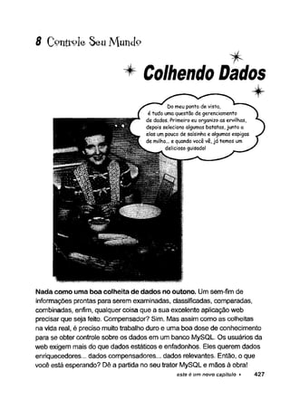 8 Controle Seu M u n d o
Colhendo Dados
■
w
Nada como uma boa colheita de dados no outono. Um sem-fim de
informações prontas para serem examinadas, classificadas, comparadas,
combinadas, enfim, qualquer coisa que a sua excelente aplicação web
precisar que seja feito. Compensador? Sim. Mas assim como as colheitas
na vida real, é preciso muito trabalho duro e uma boa dose de conhecimento
para se obter controle sobre os dados em um banco MySQL. Os usuários da
web exigem mais do que dados estáticos e enfadonhos. Eles querem dados
enriquecedores... dados compensadores... dados relevantes. Então, o que
você está esperando? Dê a partida no seu trator MySQL e mãos à obra!
este é um novo capítulo ► 427
 