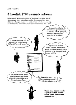 mailto - má idéia
0 formulário HTML apresenta problemas
O formulário “Relatar uma Abdução”está no ar, operante, mas ele
não consegue obter muitas inforaiações dos usuários. Será que a
abdução de Fang corresponde a um incidente isolado... ou tem algo
de errado com o formulário. Vejamos o que os usuários têm a dizer.
Eu observei algo parecido com
o seguinte no campo Assunto:
?When=<&Where=. Estou confuso.
O
Não aconteceu nada, porque
o meu navegador não tem um
cliente de email padrao... seja
la o que isso signifique.
Quando clico no botão, ele
abre o meu programa de email,
o Outlook, e nada do que digitei,
durante 15 minutos, ficou
registrado no formulário!
Apareceu um email em
branco. Todas as respostas que
eu tive o trabalho de digitar foram
ignoradas. Deveriam abduzir este
formulário idiota!
T ' T mo’tivo> 0 de
esta extraindo mais -kusW ão do «ue
'»Wmaçao dos visitantes do seu site.
O que está acontecendo
aqui? Você tem ideias
sobre como consertar o
formulário?
 