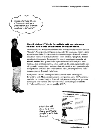adicionando vida às suas páginas estáticas
Parece estar tudo OK com
o formulário. Será que o
problema tem algo a ver com
aquela parte do "mailto"?
O
o
Sim. O código HTML do formulário está correto, mas
“mailto” não é uma boa maneira de enviar dados
O formulário de Owen funciona bem até o usuário clicar no botão “Relatar
Abdução”.Nesse ponto, você passaa depender do recurso de m ailto para
empacotar os dados do formulário em uma mensagem de email. Mas este
emaíl não é enviado automaticamente - ele é criado no programa de mail
padrão do computador do usuário. E o pior: o usuário precisa enviarele
mesmo o email, para que os dados sejam realmente enviados para você!
Você não tem nenhum controle sobre a entrega do email, significando que
ele poderá —ou não - fazer aviagem do seu formulário web, passando pelo
navegador do usuário e pelo seu cliente de email, até chegar a você como
uma mensagem de email. Nada bom.
Você precisa de uma forma para ter o controle sobre a entrega do
formulário web. Mais especificamente, você precisa que o PHP empacote
os dados em uma mensagem de email, e depois se certifique de que essa
mensagem será enviada. Isto envolve desviar a sua atenção do cliente
(HTML, m ailto, etc.) para o servidor (PHP).
0 íormulârio esta
ótimo, ate voee
ttã no boWRelatav
Abdução” - enta«? tudo
dcsntoronâ!
você esté aqui ► 9
 