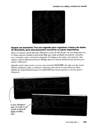 controle seus dados, controle seu mundo
Espere um momento! Tire um segundo para organizar o banco de dados
do Mismatch, para que possamos encontrar os pares imperfeitos.
Baixe os arquivos .sql da aplicação Mismatch no site da Alta Books, em www.altabooks.com.
br. Esses arquivos contêm as instruções SQL.que criam as tabelas necessárias: mismatch^
user, mismatch_topic e mismatch_response. Certifique-se de rodar a instrução de cada
arquivo .sql em uma ferramenta de MySQL, para ter todas as tabelas de que precisa para
iniciar o Mismatch.
Quando estiver tudo pronto, execute uma instrução DESCRIBE em cada uma das noras
tabelas (mismatch_topic e mismatch_response) para checar as suas estruturas. Essas
tabelas são importantíssimas para os scripts PHP que estamos prestes a escrever para o
Mismatch.
você está aqui ► 443
 