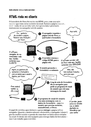 lado-cliente versus lado-servidor
HTML roda no cliente
O formulário de Owen foi escrito em HTML puro, com uma ação
m ailto que tenta enviar os ciadosvia email. Embora a página report
html venha de um servidorweb, ela é preenchida e processada
inteiramente no navegadorweb do usuário.
O navegador requisita a
páginaweb de Owen, a
qualinclui o formulário
0 software
navegador do seu
domputador roda
a«ui, tambem
torMctido íorno
C L lW T t .
O servidorretorna o
código HTMLpara a
páginaweb.
O usuário preenche o
formulário e o submete.
0 saÊ-bwave servidor web
de O^tTí voda a°ui> tambem
donHedido domo SERVlPöR
A tagde ação do formulário
diz ao navegadorpara
pedir ao programa de email
do usuário que crie uma
mensagem de email.
O programa de email do usuário
cria uma mensagem com os
dados do formulário - mas é o
usuário que precisa enviá-los,
manualmente, a Owen.
O papel do servidor, aqui, limita-se a apenas entregar a página web ao
navegador. Quando o usuário submete o formulário, o navegador (cliente!)
precisa resolver sozinho a questão de como fazer os dados serem enviados
via email. O cliente não está.equipado para entregar dados do formulário -
esse é um trabalho para o servidor.
ô servidor jamais
entra em dontato
tom os dados
digitados em
-formulários <
^
u
e
usem mailto-
 
