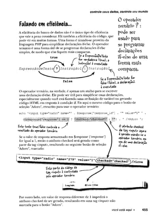 controle seus dados, controle seu mundo
Falando em eficiência...
A eficiência do banco de dados não é o único tipo de eficiência
que vale a pena considerar. Há também a eficiência do código, que
pode vir em muitas formas. Uma forma é tirando-se proveito da
linguagem PHP para simplificar declarações if-else. O operador
ternário é uma forma útil de se programar declarações if-else
simples, de modo que elas fiquem mais compactas.
Sc a &*pressaoDe7este
/*“ -for verdadeira (true), a
JL Insbruçaol é executada.
E xp ressã o D eT este^T jln stru çã o lInstrução
true
0 operador
ternãtiP ? :
pode ser
usadp para
se programar
declarações
íí-e lse de uma
Çprmamais
compacta-
false
Se 3 E*pressãoDeTeste f<*"
■falsa (-faUc), 3 detlar3Ç3o2-
e e*etwtdda.
O operador ternário, na verdade, é apenas um atalho para se escrever
uma declaração if-else. Ele pode ser útil para simplificar essas declarações,
especialmente quando você está fazendo uma atribuição de variável ou gerando
código HTML em resposta à condição if. Eis aqui o mesmo código para o botão de
seleção "Adoro", reescrito para usar o operador ternário:
e ch o ’ < in p u t t y p e = " r a d io " n a m e -'" . $ re s p o n s e [ ' r e s p o n s e _ id '
I&
ÍM
Ím
ííM
iiiiia iis i *i
Este teste true/•false Controla o J
resultado do operador ternário.
Se o valor de resposta armazenado em $response ['response']
for igual a 1, então o atributo checked será gerado como
parte da tag <input>, resultando no seguinte botão de seleção
"Adoro", marcado:
" * v a lu e = " l" ' .
. ' /> A d o r o ' ;
0 atrib u to checked
da ia s <ir»put> a^ora
c gerado usando—
se o
operador ternário, em
vez. de uma declaracao
-f-eise- 1
Por outro lado, um valor de resposta diferente de 1impedirá o
atributo checked de ser gerado, resultando em uma tag <input> não
marcada para o botão "Adoro".
você está aqui ► 455
 
