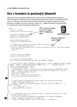 Gere o formulário do questionário Mismatch
o script inteiro questionnaire.php
Agora nósjá temos pedaços suficientes do questionário do Mismatch para usarmos o
array de resposta ($responses) que criamos anteriormente para gerar o formulário HTML
inteiro. Lembre-se, esse array foi construído obtendo-se as respostas atuais do usuário
presentes na tabela mismatch_response. Vamos ver o código de geração do questionário
no contexto do script questiónnaire.php inteiro.
Ihilui os arquivos tem plate
que ihiÊiâm a sessão e
exibe» o cabeçalho da
p%i»a.
a
questionnaire.php
Í^estv“
ih0e a pagina aos
usuirtos locados.
<?php
// Inicia a sessão
require__once (1startsession .php')
// Insere o cabeçalho da página
$page_title = 'Questionnaire';
require once{'header.php');
require_once('appvars.php');
require_once('connectvars.php'
)
// Assegura que o usuário está logado antes de seguir adiantj
if (!isset($_SES5I0N['user_id'])) {
echo '<p class="login">Por favor <a href="login.php"> faça </a> login para acessar
esta página.</p>';
exit);
}
// Mostra o menu de navegação
require_once('navmenu.php'
)
;
// Conecta-se ao banco de dados
$dbc = mysqli_connect(DB_HOST, DB_USER, DB_PASSWORD, DB_NAME);
/ / S e este usuário jamais respondeu ao questionário, inserir respostas vazias no banco
$query = "SELECT * FROM mismatch_response WHERE user_id = . $_SESSION['user_id'] . ;
$data = mysqli_query($dbc, $query);
if (mysqli_num_rows($data) == 0) {
// Primeiramente, obtém a
. lista de IDs dos tópicos a partir da respectiva tabela
$query = "SELECT topic__id FROM mismatch_topic ORDER BY category_id, topic_id";
?data = mysqli_query($dbc, $query);
$topicIDs = arrayO;
while ($row = mysqli_fetch__array ($data) ) {
array_push($topicIDs, $row['topic_id']);
}
I
I Insere linhas de respostas na tabela respectiva,
foreach (ÇtopicIDs as $topic_id) {
$query = "INSERT INTO mismatch_response (user_id,
SESSION[1user_id'] .
"', 1$topic_id')";
mysqli_query($dbc, $query);
}
uma para cada tópico
topic_id) VALUES (1" . $
// Se o questionário tiver sido submetido, escreve as respostas do formulário no banco
if (isset($_POST['submit1])) {
// Escreve as linhas de respostas do questionário na tabela de respostas
foreach ($_P0ST as $response_id => Srespons.e) {
$query = "UPDATE mismatch_response SET response = '$response' " .
 
