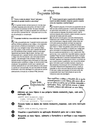 controle seus dados, controle seu mundo
nab existem
p e rg u n te is I d io fö s
P - Como o botão de seleção “Adoro" sabe que o
resultado do operador ternário é uma string?
0 operador ternário sempre resolve em uma das duas
instruções separadas pelos doís-pontos, com base no vaíor
(true ou false) da expressão de teste. Se essas instruções
forem strings, então o resultado do operador será uma string. É
isso que torna o operador tão útil - você pode inseri-lo no meio
de uma atribuição ou concatenação.
• O operador ternário faz o meu script rodar mais rápido?
Não, provavelmente não. O operador ternário serve para
adicionar eficiência estilística ao seu código, e não exatamente
para melhorar a eficiência do desempenho, o que significa
dizer que a sua vantagem é exigir menos linhas de código.
Em alguns casos, é mais conciso usar o operador ternário do
que uma declaração if-else completa, embora os dois sejam
logicamente equivalentes. Mesmo assim, não fique muito
entusiasmado com o operador ternário, porque ele pode tornar
o código mais difícil de entender, caso você esteja tentando
substituir uma declaração if-else complexa. A ideia é usar o
operador ternário em lugares onde a eliminação do if-else pode
realmente ajudar a simplificar o código, em vez de torná-lo mais
complicado. Isso geralmente envolve usar o operador para
controlar seletivamente um valor sendo atribuído a uma variável
ou inserido em uma expressão. No caso dos botões de seleção
do Mismatch, esta última abordagem foi usada para se controlar
seletivamente a inserção de um atributo HTML (checked).
- Como é possível gerar o questionário do Mismatch
a partir da tabela mismatch_response, quando o usuário
ainda não respondeu a nenhum tópico?
Excelente pergunta. O formulário do questionário tem de
lidar com dois cenários possíveis: o usuário está respondendo
ao questionário pela primeira vez, ou o usuário já o respondeu
e está revendo as respostas. No primeiro cenário, não há
nenhuma resposta ainda, portanto a tabela mismatch_response
ainda não tem dados para este usuário.
Mas nós ainda temos de gerar o formulário dinamicamente.
Poderíamos usar a tabela mismatch_topic para isso. Porém,
não funcionaria para o segundo cenário, porque desta vez
o formulário precisa ser gerado com base nas respostas
específicas do usuário; lembre-se, os botões de seleção
para "Adoro" e "Odeio” são gerados como parte do formulário.
Assim, nós temos um problema, no sentido que o código para
gerar o formulário é completamente diferente, dependendo
de se os usuários já responderam ou não o questionário. Não
apenas isso, e se o usuário tiver respondido apenas a algumas
questões? Pode ficar muito complicado bem rápido. A solução
adotada pelo Mismatch é preencher antecipadamente a tabela
mismatch^response com respostas em branco, na primeira vez
que o usuário acessa o questionário. Isso nos permite sempre
gerar o formulário a partir da tabela mismatch_response, e
não precisamos nos preocupar com a complicação de gerar
o formulário diferentemente dependendo de se o usuário já
respondeu ou não ou de quais tópicos ele tenha respondido.
É claro que o código para geração do formulário ainda não
é exatamente trivial, mas é mais simples do que se não
tivéssemos usado esta abordagem.
Para s»v*pli-Pi£ar o o Misma-fcdh »ao sc ajusta
F - i O autowatidam ehte 3 -novos tépidos, pelo meros »ao *0
r 3-9*1 ^ S tc l ^ que se re-fere a usuários que la tenH a* respondido o
, E x p e í f e n c i a ! <
V*«st |ot’
tfrio- Assim, vodê te ra de esvaziar a tabela
^ »>is»»*atdH_respoKse após adidionar um novo topido.
O Adicione um novo tópico à sua própria tabela mismatch_topic, com esta
instrução SQL:
INSERT IN TO m is m a tc h _ to p ic
(na m e , c a te g o r y ) VALUES
( ' V i r t u a l g u i t a r s ' , ' A c t i v i t i e s ' )
0 Esvazie todos os dados da tabela mismafch_response, com esta instrução
SQL:
DELETE FROM m is m a tc h _ re s p o n s e
o Visualize o questionário na aplicação Mismatch para ver o novo tópico.
Q Responda ao novo tópico, submeta o formulário e verifique a sua resposta
gravada.
você está aqui ► 459
 