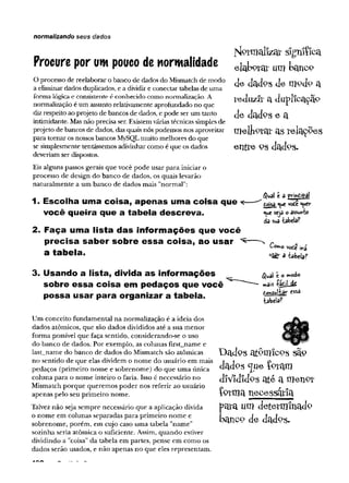 normalizando seus dados
Nlorrrtal«'® slgruífca
Procure por um pouco de normalidade e laW üm
O processo de reelaborar o banco de dados do Mismatch de modo clckl0 5 d e Ul°cl0 cl
a eliminar dados duplicados, e a dividir e conectar tabelas de uma
forma lógicae consistente é conhecido como normalização. A JXíduZJl’ a d UPlíC3C3p
normalização é um assunto relativamente aprofundado no que i ‘
diz respeito ao projeto de bancos de dados, e pode ser um tanto d ad °S e a
intimidante. Mas não precisa ser. Existem váriastécnicas simples de
projeto de bancos de dados, das quais nós podemos nos aproveitar m e lllP ta í ctS íelaÇ ^eS
para tomar os nossos bancos MySQLmuito melhores do que
se simplesmente tentássemos adivinhar como é que os dados ellt^e PS dadPS-
deveriam ser dispostos.
Eis alguns passos gerais que você pode usar para iniciar o
processo de design do banco de dados, os quais levarão
naturalmente a um banco de dados mais "normal":
1. Escolha uma coisa, apertas uma coisa que t-
você queira que a tabela descreva.
2. Faça uma lista d as inform ações que você
precisa saber sobre e ssa coisa, ao usar ^
a tabela.
3. Usando a lista, divida a s inform ações
sobre e ssa coisa em pedaços que você
possa usar para organizar a tabela.
Um conceito fundamental na normalização é a ideia dos
dados atômicos, que são dados divididos até a sua menor
forma possível que faça sentido, considerando-se o uso
do banco de dados. Por exemplo, as colunas first_name e
last_name do banco de dados do Mismatch são atômicas
no sentido de que elas dividem o nome do usuário em mais
pedaços (primeiro nome e sobrenome) do que uma única
coluna para o nome inteiro o faria. Isso é necessário no
Mismatch porque queremos poder nos referir ao usuário
apenas pelo seu primeiro nome.
Talvez não seja sempre necessário que a aplicação divida
o nome em colunas separadas para primeiro nome e
sobrenome, porém, em cujo caso uma tabela "name"
sozinha seria atômica o suficiente. Assim, quando estiver
dividindo a "coisa" da tabela em partes, pense em como os
dados serão usados, e não apenas no que eles representam.
<$ual t a principal
iósa que vote quer
que seja o assunta
da sua tabela?
Corno
a tabela?
vode ira
$ual e o vnodo
mais %>Lis
Aoftsultar essa
tabela?
Dadps atPUlicos sã.P
dadps <]ue {gram
díVidídPS ate a nietiPt
fpvma necessária
para um determinado
bancp de dados.
 