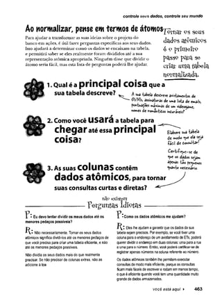 controle seus dados, controle seu mundo
Ao normalizar, pense emtermos de átomos^
Para ajudar a transformar as suas ideias sobre o projeto do
banco em ações, é útil fazer perguntas específicas aos seus dados.
Isso ajudará a determinar como os dados se encaixam na tabela,
e permitirá saber se eles realmente foram divididos até a sua
representação atômica apropriada. Ninguém disse que dividir o
átomo seria fácil, mas esta lista de perguntas poderá lhe ajudar.
JÜft
w
‘'V1
U1
V°S se-us
dados atômicos
e 9 p rim e iro
pctSS9 se
criar umatabela
normalizada.
1.Qual é a principal coisa que a
sua tabela descreve? a** ta
b
e
lad
e
se
rv
ea
v
ista
m
^
-k
»d
«
0V^ de uma lista de emails,
pc^tuadoes máximas de um videogame,
«ornes de româívfcidos inóuvâvcis?
2. Como você U S a t a a tabela para
chegar até essa principal
coisa?
3. As suas colunas contêm
dados atômicos, para tornar
suas consultas curtas e diretas?
XÃ9 existem
---------------------------------------------------------- " p e rg u n ta s id io ta s —
Elabore sua -tâbeia
de modo «*e ela seja
íádi! de donsultar!
Certi-fi^ue-sc de
«ue os dados sejam
apenas -fcao pequenos
Quanto rsedessario.
^ • Eu devo tentar dividir os meus dados até os
menores pedaços possíveis?
Como os dados atômicos me ajudam?
K-.Não necessariamente. Tomar os seus dados
atômicos significa dividi-los até os menores pedaços de
que você precisa para criar uma tabela eficiente, e não
até os menores pedaços possíveis.
Não dividia os seus dados mais do que realmente
precisar. Se não precisar de colunas extras, não as
adicione à toa.
í ^ t Eles lhe ajudam a garantir que os dados da sua
tabela sejam precisos. Por exemplo, se você tiver uma
coluna para o endereço de um avistamento de ETs, poderá
querer dividiro endereço em duas colunas: uma para a rua
e uma para o número. Então, você poderá certificar-sede
registrar apenas números na coluna referente ao número.
Os dados atômicos também lhe permitemexecutar
consultas de modo mais eficiente, porque as consultas
ficam mais fáceis de escrever e rodam em menos tempo,
o que é eficiente quando você tem uma quantidade muito
grande de dados armazenados.
você está aqui ► 463
 