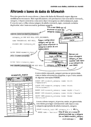 controle seus dados, controle seu mundo
Alterando o banco de dados do Mismatch
Para tirar proveito do novo schema, o banco de dados do Mismatch requer algumas
modificações estruturais. Mais especificamente, nós precisamos criar uma tabela mismatch_
category, e depois conectá-la a uma nova chave estrangeira na tabela mismatch_topic.
E uma vez que a velha coluna category da tabela mismatch_topic, contendo os dados
duplicados, não é mais necessária, podemos apagá-la.
Crie a nova -tabela ^ue irá
ârm az^nar os nor»e$ dâs
dategorias isoladamente-
category_id INT NOT NULL AUTO_INCREMENT,
name VARCHAR(48) NOT NULL,
PRIMARY KEY (category id)
a an ti5a doluna
tategoryj u»a vez.
agora irewos re-(-erend»3r as
tategorias a p a rtir de
tabela prêpriâ-
rateaorvjd
name
ALTER TABLE mismatch topic
ALTER TABLE mismatch_topic
^ « l i S Ü H i i l i i INT n o t n u l l
Edition« u»a
dKave estrangeira
dategory_jd, para
donedtar dada topido
a u»a dategcria da
nova tabela-
mismatch topic
8 Horror movies 2
9 Easy listening
music
2
10 The opera 2
11 Sushi 3
12 Spam 3
13 Spicy food 3
14 peanut butter
& banana
sandwiches
3
15 Martinis
16 Howard Stern 4
17 Bill Gates 4
18 Barbara
Streisand
4
- 4 — -
A nova tabela mismatch_category precisa ser preenchida
com os dados referentes às categorias, o que é feito através
de algumas instruções INSERT.
INSERT INTO mismatch_category (name) VALUES
(’Appearance'}
INSERT INTO mismatch_category
('Entertainment1)
(name) VALUES
INSERT INTO mismatch_category (name)VALUES ('Food')
INSERT INTO mismatch_category (name)VALUES ('People')
INSERT INTO mismatch_category (name)VALUES
('Activities'
)
A nova coluna category_id precisa, então, ser preenchida
com dados para ligar corretamente cada tópico à sua
categoria apropriada da tabela mismatch_category.
UPDATE mismatch_topic SET category id = 3
WHERE name = 'Martinis' E sta (V deve ser a nscsmâ ID
âutoindrem entâdâ «ue a dategoria
te » na tabela »isr*atdh__dategory.
você está aqui ► 469
 