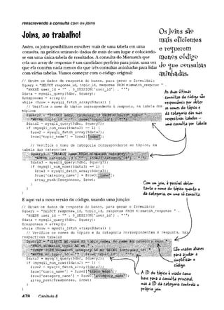Os joins sã9
mais eîîcîentes
Joins, ao trabalho!
Assim, osjoins possibilitam envolver mais de uma tabela em uma
consulta, na prática retirando dados de mais de um lugar e colocando-
se em uma única tabela de resultados. A consulta do Mismatch que IQeTlPS C-Qcll^P
cria um array de respostas é um candidato perfeito parajoins, uma vez j j.
que ela contém nada menos do que três consultas aninhadas para lidar X ~
com várias tabelas. Vamos começar com o código original:
reescrevendo a consulta com osjoíns
// Obtém os dados de resposta do banco, para gerar o formulário
$query = "SELECT response_id, topic_id, response FROM mismatch__response "
"WHERE user_id = '" $_SESSION[1user_id'
] .
$data = mysqli__query ($dbc, $query);
$responses = array ();
while ($row = mysqli_fetch_array($data)) {
// Verifica o nome do tópico correspondente à resposta, na tabela dos
tópicos
....................l i l
$data2 = mysqli_query($dbc, $query2);
if (mysqli_num_rows($data2) == 1) {
$row2 = mysqli_fetch_array($data2);
$row['topic name'] = $row2[J
áuas ultimâs
donsultas do dódi^o são
responsáveis por obter
os now>€s do topido e
da date^oría das suas
respectivas tabelas —
uma dotówlta por tabela.
// Verifica o nome da categoria correspondente ao tópico,
tabela das categorias
ip IiSilSiL
$data3 = mysqli_query($dbc, $query3);
if (mysqli_num_rows($data3) = = 1 ) {
$row3 - mysqli_fetch_array($data3);
$row['category_name'] = $row3[
“
array_push($responses, $row);
} Com utwjoin, t possível obter
ta«to o notme d o topido ^wanto o
dâ dategorsa, em
»uma so donsi»lta-
E aqui vai a nova versão do código, usando umajunçao:
// Obtém os dados de resposta do banco, para gerar o formulário
$query = "SELECT response_id, topic_id, response FROM mismatch^response " .
"WHERE user_id = . $_SESSION['user_id'] . "
$data = mysqli_query($dbc, $query);
^responses = array ();
while ($row = mysqli_fetch_array($data)) {
// Verifica os nomes do tópico e da categoria correspondentes à resposta,
respectivas tabelas
Síl
l l l i ...
llfíf
$data2 = mysqli_query($dbc, $query2);
if (mysqli_num_rows($data2) = = 1 )
$row2 = mysqli fetch array($data2);
^ — “ í
f
,
p  í
%
?
,
Í
S
m
Srow [1topic_name '] = $row2 [u
i
$row[1category_name’] = $rowá
array p u s h ($responses, $row);
| £ao usados aliases
h pâra ajudar a
sW plm dar o
dodigo.
A ID do tápido t usado doTMo
base para s donsulta prindipal,
»as a |D da date^oría dontrola o
próprio join.
47R Canítulo 8
 