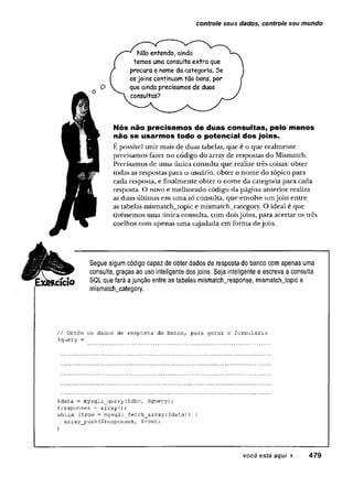 controle seus dados, controle seu mundo
Não entendo, ainda
temos uma consulta extra que
procura o nome da categoria. Se
os joins continuam tão bons, por
que ainda precisamos de duas
consultas?
Nós não precisamos de duas consultas, pelo menos
não se usarmos todo o potencial dos joins.
E possível unir mais de duas tabelas, que é o que realmente
precisamos fazer no código do array de respostas do Mismatch.
Precisamos de uma única consulta que realize três coisas: obter
todas as respostas para o usuário, obter o nome do tópico para
cada resposta, e finalmente obter o nome da categoria para cada
resposta. O novo e melhorado código da página anterior realiza
as duas últimas em uma só consulta, que envolve umjoin entre
as tabelas mismatch_topic e mismatch_category. O ideal é que
tivéssemos uma única consulta, com doisjoins, para acertar os três
coelhos com apenas uma cajadada em forma dejoin.
RCÍCIO
Segue algum código capaz de obter dados de resposta do banco com apenas uma
consulta, graças ao uso inteligente dos joins. Seja inteligente e escreva a consulta
SQL que fará a junção entre as tabelas mismatch_response, mismatchjopic e
mismatch_category.
// Obtém os dados de resposta do banco, para gerar o formulário
Squery -
Sdata ■= mysqli_query($dbc, $query);
$responses = array();
while ($row = mysqli_fetch_array($data)) {
array_push($responses, $row);
>
você está aqui > 479
 