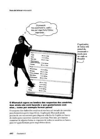 hora de brincar mismatch
0 «uestiortfirio
de Sidney está
preendHido,
an»ãz£nâdo e
pronto pava
ser usado ao
AliSnrvòtdVí
O Mismatch agora se lembra das respostas dos usuários,
mas ainda não está fazendo o que gostaríamos com
elas... como por exemplo formar pares!
O conjunto dos dados dos usuários só nos leva até metade do caminho
para formarmos pares imperfeitos. A aplicação Mismatch ainda
precisa de um mecanismo para disparar a flecha de Cupido no banco
de dados para encontrar conexões amorosas. Para isso, precisamos
examinar de alguma forma as respostas de todos os usuários no banco,
para ver quais formam pares imperfeitos ideais.
48 2 CsDÍtuio 8
 