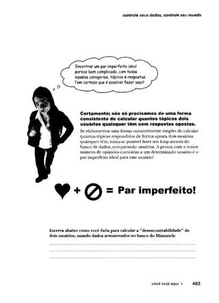 controle seus dados, controle seu mundo
Encontrar um par imperfeito ideal
parece bem complicado, com todas
aquelas categorias, tópicos e respostas.
Tem certeza que é possível fazer isso?
Certamente; nós só precisamos de uma forma
consistente de calcular quantos tópicos dois
usuários quaisquer têm com respostas opostas.
Se elaborarmos uma forma razoavelmente simples de calcular
quantos tópicos respondidos de forma oposta dois usuários
quaisquer têm, toma-se possível fazer um loop através do
banco de dados, comparando usuários. A pessoa com o maior
número de opiniões contrárias a um determinado usuário é o
par imperfeito ideal para esse usuário!
= Par imperfeito!
Escreva abaixo como você faria para calcular a ’'desencoutrabilidade"de
dois usuários, usando dados armazenados no banco do Mismatch:
 