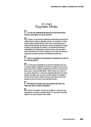 controle seus dados, controle seu mundo
não existem
perguntas idiotas
1 • Por que não simplesmente usamos um loop foreach para
calcular a pontuação, em vez do loop for?
Embora um loop foreach funcionasse perfeitamente para fazermos
o loop através de todas as respostas, ele não nos forneceria um índice
(i$) em qualquer iteração do loop. Esse índice é importante porque o
código está usando tanto para acessar o array das respostas do usuário
A quanto o das respostas do usuário B, Um loop foreach eliminaria a
necessidade de um índice para um dos dois arrays, mas não ambos.
Assim, precisamos de um loop for regular, com um índice que possa ser
usado para se acessar elementos semelhantes de cada array.
* Qual é o propósito de se armazenar as repostas do usuário B
em um array próprio?
0 array com as respostas do usuário B é importante para que
os usuários saibam exatamente como eles se comparam com os seus
pares ideais. Não é suficiente simplesmente dizermos a identidade da
pessoa que é o par imperfeito ideal - melhor do que isso é dizer em
que tópicos específicos o usuário tem respostas diferentes das dessa
pessoa. Isso ajuda a dar um pouco mais de contexto ao resultado, e
permite que os usuários saibam um pouco mais sobre por que esta
pessoa em particular seria um par imperfeito tão bom.
• No Passo 5 do script, como seria possível não haver um
melhor par para o usuário em questão?
Embora improvável, você tem de considerar o cenário em que
haja apenas um usuário no sistema inteiro, em cujo caso não haveria
ninguém com quem comparar esse usuário.
você está aqui ► 489
 