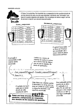 exercício solução
0 Passo 3 do script Meu Par Imperfeito faz a comparação de dois usuários através de
umloop através de cada uma das suas respostas, calculando uma "pontuação" com
base emquantas respostas são opostas. Com os pedaços de dados a seguir, termine
de escrever o loopfor que calculará essa pontuação.
SOLUÇÃO
$user responses
^mismatch sponses
1 1 Hate Tattoos
2 2 Hate Gold chains
3 3 Hate Body piercings
4 Love Cowboy boots
5 Love Long hair
6 Love Reality TV
7 Hate Professional
wrestling
8 8 Hate Horror movies
76 1 1 Love Tattoos
77 2 Love Gold chains
3 Love Body pierdnqs
4 Love Cowboy boots
5 Love Long hair
6 Hate Reality TV
7 Love Professional
wrestJ/nq
U - 8 j Love Horror movies
!
------- -
$ variável fstore adaba
rxã -faixa de O (nenKu»
par endontrado) ate o
numero to ta l de topidos
(desendontro períeito)-
$ pontuaca© e
mdrementada a dada
resposta oposta
endontrada*
Lembre-se, o numero de
a p o s ta s do usuário é o mesmo
lue o numero Uiãi de tópidos,
un»â vez.nue as respostas
direto do questionário.
f o r ( $ i = 0 ; $ i < c o u n t ( $ u s e r _ r e s p o n s e s ) ; $ i+ + ) {
if (fuser_responsesCfi3Ctr^sponse>
3 +?mismatdh__responses£fi3rresponse,J
fsdore +—Jj
; ' to p ic _ n a m e 1] )
a r r a y p u s h ( $ t o p ic s
— /

0 dontador do loop e
usado para se passar
através de dada
resposta do usuário-
f u s e r r e s p o n s e s [ $ i]
;
Cada topido dom respostas opostas
e adidionado a um array, para que
possa ser exibido ao usuário quando
o sistema !Ke apresenta o par
im períeito endontrado-
Fazer um loop através <fa tabela dos
usuários, comparando as respostas
dos demais às do usuário em questão.
Uma dombi«3£ao positiva
donsiste de um adoro
(j) dombinado a um
odeio (Xi, de modo que
adidionar os dois sempre
resulta em um valor 3,
daso haja a dombinaçao
produrada-
 
