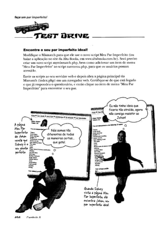 ____ T fe S T O r iv e
faça um par imperfeito!
Encontre o seu par imperfeito ideal!
Modifique o Mismatch para que ele use o novo script Meu Par Imperfeito (ou
baixe a aplicação no site da Alta Books, em www.altabooks.com.br). Será preciso
criar um novo script mymismatch.php, bem como adicionar um item de menu
’’Meu Par Imperfeito" ao script navmenu.php, para que os usuários possam
acessá-lo.
Envie os scripts ao seu servidor web e depois abra a página principal do
Mismatch (index.php) em um navegador web. Certifique-se de que está logado
e quejá respondeu o questionário, e então clique no item de menu "Meu Par
Imperfeito" para encontrar o seu par.
I Si
A p%*a
Meu Par
jw.períe'fbo
de JoHa*
revela *ue
SidUey e o
seu oposto
per-ferfco.
AQA f^ a n ítu ín S
 