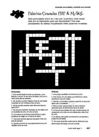 controle seus dados, controle seu mundo
r^aVras-CtuzacUis ?B P & M / Sq L
Está preocupado sobre se o seu par imperfeito ideal ainda
está por aí esperando para ser encontrado? Tire esse
pensamento da cabeça completando estas palavras cruzadas.
Horizontais
I. Uma representação de todas as estruturas, como
tabelas e colunas, do seu banco de dados, junto com o
modo como elas se conectam.
4. Isto acontece quando múltiplas linhas de uma tabela
relacionam-se com múltiplas linhas de outra.
5. Isto lhe permite converter entre diferentes tipos de
dados PHP.
7. Use isto para combinar resultados de uma tabela com
os resultados de outra, em uma consulta.
10.0 processo de se eliminar redundâncias e outros
problemas de design em um banco de dados.
II. Você pode abreviar algumas instruções if-else com
este útil operador.
12. Quando uma linha de uma tabela relaciona-se com
múltiplas linhas de outra
Verticais
1. Uma junção possibilita nos livrarmos de joins.
2. Uma coluna, em uma tabela, que referencia a chave
primária de outra (em inglês).
3. Quando um formulário é gerado a partir de um banco de
dados, ele é considerado...........
6. Não é nuclear, apenas dados no menor tamanho
apropriado para um determinado banco de dados.
8. Linhas de duas tabelas têm esta relação quando há
exatamente uma linha em uma tabela para cada linha
da outra.
9. Um destes pode ajudar enormemente a se entender o
projeto de uma tabela.
13. Um nome temporário usado para se referenciar uma
determinada informação, em uma consulta.
você está aqui ► 4 9 7
 