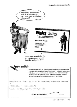 stings e funções personalizadas
Ernest», nosso âtét^ào Weivo,
esta ^ar-^ado pov-^ue â sua Wsta
«ao esta p ro d u zid o 'resultados.
ponte seu lápis
Quando o formulário do Risky Jobs é submetido, a string de busca
é armazenada na variável $user_search, que é colocada na consulta
SQL abaixo para ser feita a busca propriamente dita. Escreva aqui
quantas linhas do banco de dados riskyjobs da página anterior
serão encontradas como resultado da busca de Ernesto.
$ s e a r c h _ q u e r y = "SELECT j o b _ i d , ti t l e , Sta t e , d e s c r i p t i o n FROM r i s k y j o b s
M
"WHERE t i t l e = 1 $ u s e r _ s e a r c h '
$ r e s u l t = m y s q l i _ q u e r y ( $ d b c , $ s e a r c h _ q u e r y ) ;
Esdrevâ sua vesposta a«uif
você está aqui ► 503
 