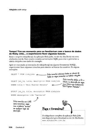 riskyjobs code setup
Tempo! Tire um momento para se fam iliarizar com o banco de dados
do Risky Jobs... e experimente fazer algumas buscas.
Baixe o arquivo riskyjobs.sql, da aplicação Riskyjobs, no site da Alta Books em www.
altabooks.com.br. Esse arquivo contém as instruções SQSL para criar e preencher a
tabela riskyjobs com dados de exemplo.
Após ter executado as instruções de riskyjobs.sql em alguma ferramenta MySQL,
experimente fazer algumas consultas para simular as buscas dos usuários. Eis alguns
exemplos:
SELECT * FROM r i s k y j o b s ^
SELECT j o b _ id , t i t l e , d e s c r i p t i o n FI
^ S€òa
Bull pi^Kiev ft/lstiadar”.
SELECT j o b _ id , t i t l e , d e s c r i p t i o n FROM r i s k y j o b s
WHERE d e s c r i p t i o n L IK E '% a n im a ls % '
O código-fonte completo da aplicação Riskyjobs
está disponível para download no site daAlta Books:
w w w . a l t a b o o k s . c o m . b r
506 Caoitulo 9
 