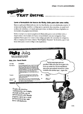 É M
T f c S T O R f v e ___________________
stings e funções personalizadas
Leve o formulário de busca do Risky Jobs para dar uma volta.
Baixe a aplicação RiskyJobs no site da Alta Books, em www.altabooks.com.br. O
script search.php contém o código para a geração das consultas, no qual você
acabou de trabalhar, e é usado para processar os dados de busca digitados no
formulário da página search.html.
Envie o script e os outros arquivos do Riskyjobs para o seu servidor web, e
depois abra o formulário de busca (search.html) em um navegador. Faça
algumas busca para ver como o seu código gerador de consultas se comporta.
Não se esqueça de testar a busca “Buli Fighter Matador”de Ernesto, que é um
bom teste para o novo código com implode().
Danger! Your dream job is out there.
Do you have the guts to go find It?
Risky Jobs-SearchResults
Job Title
Ptücfighter
Toreador
Electric Bull
Repairer
&
Description
UpandcoifiiBgsuperflygoat wightboxeraa
opponenttokelpbuilshiswinningneeas'd.Sk
sloppyhands,andaglassjawsibpreferred.No
experiencerequited.TWsisnotafell»t!nsssois
position.Wellmeetyoumthealleybehindthe
toshape,thepons.LetRocKingmakeyoua
championshipfighter.oratieastMp youloseto
©net
Lovelybovineswaitingforyearsuperiorjsoe-
violefitc&
pewavingskills.Mustpassbasicbull
fightiBgaptitudetest.
Hick’sHoakyTaskneedsaftexperiencedelestac
btdiropakcrjFiccndcsRafteryoufixit)ssdhalfofif
hotwusgsaresonseofthebenefits.
Eirnes-f» hâo en£or>-èrou
«media^a^chie o seu iv-abalho
avmdado períei-U »as cie
de+i«iiivairr,«híc esiá -farchdo
pro^vesso, agora <
^
u
c o siHpt
de busfia pv-oéutra pov- èada
ia-me mdividuaUenie.
 
