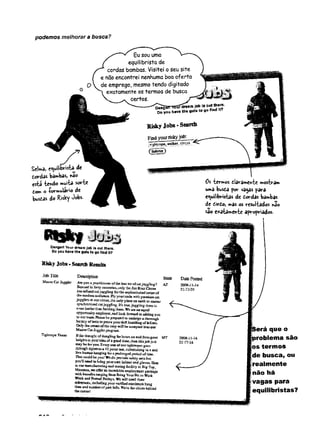podemos melhorara busca?
SeUa, equilibrista de
tordas bawbas,
está ie*<Ao multa sor-te
dom o -formulário de
busias do Risky Jobs-
0 S " te r m o s d a r a m e n 'f c e m o s t r á m
uma busóa por va^as para
equilibristas de dordas bambas
de dirdo, mas os resui'tados não
sao e/aíameri-te apropriados.
D
anger!V
ou
rdream;obisout(her«.
D
oyouhavethegutstogofindIt?
RiskyJobs. SearchResults
JobTifie
M aster C at Juggler
Tightrope Tester
Description
Areyt® a practitioneroftheJostart ofcatjnggjing? AZ
Bsnaed in forty cotrntries, only theJim Ruiz Circus
bastefiaed catjuggling forthe sophisticated tastes of
the modemaudience. Ply yourtrade with premierscat
jugglersat ourcircus,tie only placean eãtí) to master
sywdinmized catjuggling.It's fnie,juggling than ii
even haulerteas herdiEgitem. Wea m aa equal
©ppafttt&ityemployer,and look ibrward to addiag you
to ourteam. Pleasebe preparedto ondsi^o a thorough
battery oftests toproveyourdeft haadlingof felirses.
Only ttsecrean oftbe crop will be accepted iato our
MasterCatJugglerprogram,
I f th e t h o u g h t o f d a n g lin g & w h o u r s o h e n d 6 o m g r e z t M T
h e ig b t s is y o u r i d e a o f a g o o d tim e , th e n th i s j o b ju s t
m a y b e f o r y o u . E y & iy o r * o f o u r r ig b b o p e s g o «
th r o u g h n g o w o s a 4 3 p o i e t t e a , c u ln a tt a tin g i s a z e a l
l iv e fc u jn a a h a n g in g f e f a p r o lo n g e d p e r io d o f tim e .
T hat could b e ya a i W e do provide safety nets but
y«u*U need to b an g y o u r ow e helm et and gloves. Hens
s t o a r m anufactoriag anã tearing facility in B ig T op,
M ontana* w e offer a c icciedibie em ploym ent package
w itk fceoefits ranging fiom B ring Y ourP et to W ork
W eek and Fw m al Fridays. W e w fll need fluee
references, including you r verified sax im u i» bang
tim e and num ber o f past fails. W ere the ciictti behind
t is e c u c a s !
Stale DatePosted
2008-11-14
21:13:35
2008-11-14
21:17:16
ierá que o
iroblema são
|os termos
le busca, ou
Irealm ente
não há
vagas para
[equilibristas?
 