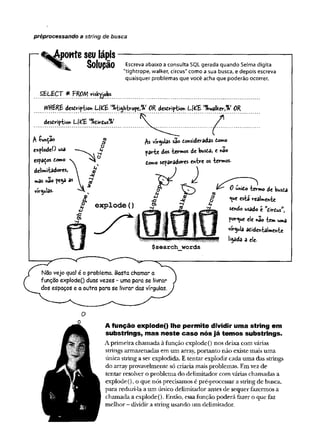 préprocessando a string de busca
ponte seu lápis
Solução Escreva abaixo a consulta SQL gerada quando Selma digita
"tightrope, walker, circus" como a sua busca, e depois escreva
quaisquer problemas que você acha que poderão ocorrer.
SELECT * FROM nskyjobs
IfVttÊREdescription LKfc^K-tvopc,%#OR description Lf^E '%ydlkeví%í OR
description L|£E 'Vofcirdus'Jo
A£unÇ3©
e*plodeO usa
espaços to»o
delimitadores,
mâs não pega as
vírgulas.
/s vírgulas sao Consideradas tomo
parte dos -termos de busta, e nao
Como serradores entre os -termos.
unido termo de busda
«^ue esta realmente
sendo usado e Cirdusw
,
porque ele não tem uma
virgula acidentalmente
libada a ele-
Naovejo qual é o problema. Basta chamar a
função explode() duas vezes - uma para se livrar
dos espaços e a outra para se livrar das vírgulas.
O
A função explode() lhe permite dividir uma string em
substrings, mas neste caso nós já temos substrings.
Aprimeira chamada à função explode() nos deixa com várias
strings armazenadas em um array, portanto não existe mais uma
única string a ser explodida. E tentar explodir cada uma das strings
do arrayprovavelmente só criaria mais problemas. Emvez de
tentar resolver o problema do delimitador com várias chamadas a
explode(), o que nós precisamos é pré-processar a string de busca,
para reduzi-la a um único delimitador antes de sequer fazermos a
chamada a explode(). Então, essafunção poderá fazer o que faz
melhor - dividir a string usando um delimitador.
 