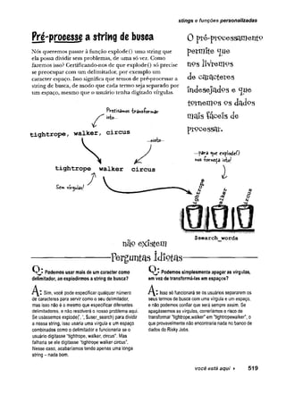 stings e funções personalizadas
Pré-processe a string de busca
Nós queremos passar à função explode() uma string que
ela possa dividir sem problemas, de uma só vez. Como
fazemos isso? Certificando-nos de que explode() só precise
se preocupar com um delimitador, por exemplo um
caracter espaço. Isso significa que temos de pré-processar a
string de busca, de modo que cada termo seja separado por
um espaço, mesmo que o usuário tenha digitado vírgulas.
Predisamos trans-formar
isto-..
tightrope walker circus
£er* vir^uias/
...nisto-
0 p té -p rPoesscin} etifco
p e rm ite <£ue
n p s liV rem og
d e Oc|3:ctctetes
ín J e s e jtlJ o s e ^U e
iP tn e n iP s o s d a d p s
m a is íá e e is d e
p r p o e s s c jí -
■para cxplodeO
nos -í-orneça isto/
nãQ e x is te m
$search words
-p e r g u n ta s Id lo t a s -
Podemos usar mais de um caracter como
delimitador, ao explodirmos a string de busca?
J ^ Z Sim, você pode especificar qualquer número
de caracteres para servir como o seu delimitador,
mas isso não é o mesmo que especificar diferentes
delimitadores, e não resolverá o nosso problema aqui.
Se usássemos explode(',$user_search) para dividir
a nossa string, isso usaria uma vírgula e um espaço
combinados como o delimitador e funcionaria se o
usuário digitasse “tightrope, walker, circus". Mas
falharia se ele digitasse “tightrope walker circus”.
Nesse caso, acabaríamos tendo apenas uma longa
string - nada bom.
Q ? Podemos simplesmente apagar as vírgulas,
em vez de transformá-las em espaços?
A:Isso Sófuncionará se os usuários separarem os
seus termos de busca com uma vírgula e um espaço,
e não podemos confiar que será sempre assim. Se
apagássemos as vírgulas, correríamos o risco de
transformar "tightrope,walker" em "tightropewalker", o
que provavelmente não encontraria nada no banco de
dados do Risky Jobs.
você está aqui > 519
 