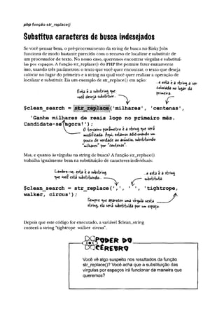 php função str_replaceQ
Substitua caracteres de busca mdesejados
Se você pensar bem, o pré-processamento da string de busca no RiskyJobs
funciona de modo bastante parecido com o recurso de localizar e substituir de
um processador de texto. No nosso caso, queremos encontrar vírgulas e substituí-
las por espaços. Afunção str_replace() do PHP lhe permite fazer exatamente
isso, usando três parâmetros: o texto que você quer encontrar, o texto que deseja
colocar no lugar do primeiro e a string na qual você quer realizar a operação de
localizar e substituir. Eis um exemplo de str_replace() em ação:
Esta t a substring «ue
vote deseja substrtuir
$clean search =
* ('
milhares
—
e esta e a string a s«r
£ofo£ada no lugar da
pVi**<íVâ-
r
1centenas'
,
’
Ganhe milhares de reais logo no primeiro mês.
Candidate-selagora!');
V 0iccteWo parâmetro t a string <y*e será
— modificada- A^ui, estamos adtàonando um
poudo de verdade ao anundto» substituindo
M
mÍÍKaresMpor ^entends*.
Mas, e quanto às vírgulas na string de busca? Afunção str_replace()
trabalha igualmente bem na substituição de caracteres individuais:
Lembre-se, esta é a substring
*V
*e vode esta substituindo...
•e esta é a string
substituta-
<
r
$clean_search = str_replace(
' ,', ' '
, 1tightrope,
walker, circus’);
Sempre <ue aparefier uma vírgula nesta __
string, ela sera substituída por um espado.
Depois que este código for executado, a variável $clean_stiing
conterá a string “tightrope walker circus”.
Você vê algo suspeito nos resultados da função
str_jeplace()? Você acha que a substituição das
vírgulas por espaços irá funcionar da maneira que
queremos?
 