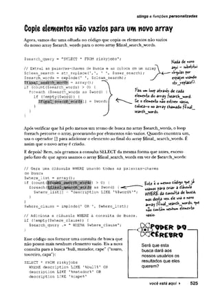 stings e funções personalizadas
Copie elementos não vazios para um novo array
Agora, vamos dar uma olhada no código que copia os elementos não vazios
do nosso array Ssearch words para o novo array $final_search_words.
$search_query = "SELECT * FROM r is k y jo b s " :
// Extrai as palavras-chaves de busca e as coloca em um array
$clean_search = str_replace(1,', T '
, ?user_search);
$search_words = explode(
' $clean_search); / espaços usdndo
strjreplateO.
Faz. «m loop através de fiada
elemento do array ?searfih_j«ord.
Se o elemento nao estiver vazio,
fiolofia-o no array fika»ado ?fina!_
searfih words.
J
Após verificar que há pelo menos um termo de busca no array $search_words, o loop
foreach percorre o array, procurando por elementos não vazios. Quando encontra um,
usa o operador [] para adicionar o elemento ao final do array $final_ search_words. E
assim que o novo array é criado.
E depois? Bem, nós geramos a consulta SELECT da mesma forma que antes, exceto
pelo fato de que agora usamos o array $final_search__words em vez de $search_words:
// Gera uma cláusula WHERE usando todas as palavras-chaves
de busca
$where_list = array{); ,
if (count (
^fina'L-_search_■ l i ) > °) { Este é o mesmo tódiy><ueja
foreach as-$word) {-=£r* ^ a f
i
r
i
a
r a f
i
l
á
u
s
u
l
a
$where_list [
] = "description LIKE '%$word%'"; vVttERE da fio n su lta de bustâ,
$where_clause = implode(
' OR '
, $where_list);
mas desta vez- ele usa o novo
array ^i'maljsearfiK.jMords, <ue
*ao tonte** nenhum elemento
// Adiciona a cláusula WHERE à consulta de busca,
if (!empty{$where_clause)) {
$search_query .= " WHERE $where_clause";
v
a
z
i
o
.
Esse código nos fornece uma consulta de busca que
não possui mais nenhum elemento vazio. Eis a nova
consulta para a busca “buli, matador, cape” ("touro,
toureiro, capa"):
SELECT * FROM riskyjobs
WHERE description LIKE 1%bull%' OR
description LIKE '%matador%' OR
description LIKE '%cape%'
você está aqui ► 525
 
