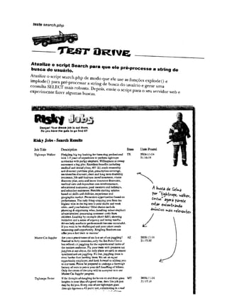 teste search.php
T tE JS T O R f V e
Atualize o script Search para que ele pré-processe a string de
busca do usuário.
Atualize o script search.php de modo que ele use asfunções explode() e
implodeO para pré-processar a string de busca do usuário e gerar uma
consulta SELECT mais robusta. Depois, envie o script para o seu servidor web e
experimente fazer algumas buscas.
Danger!YourdreamJobisoutthere,
Doyou have the guts to gd find it?
RiskyJobs -SearchResults
JobTitle
Tightrope Walker
Tightrope Tester
Description State DatePosted
Master Cat Juggler
Fledgling big top looking fcrtkiee-riikg profess*anal TX2008*11-14
with 1-3 years of experieace to pesfcim tightropes 21:16:19
acrobatics,with pudgy elephant. Willingness to sweep
excrement a big piss. Exeslleat fceueSti iccluding
mcdical aad dental pirns* 4G1 (k),stack ownmhip
and discount purchase plan,prescription coverage,
merchandise discount,shczt acd long term disability
insurance,life and business travel insuraae®, vkkm
discount p5aa*attis> and home jDsinance discounts*
medical care and dependent care eeiHfeniseEaeiiti
educational a»htance, paid vacation aad holidays,
and adaption assistance. Flexible starting salaries
based ob skilU aod abilities,experience aud
geographic market. Proraorioa opportunities based on
pezfonnaace. The only thing stopping you from the
highest winein the big tent is your desire and work
ethic™aisdyoux balance1Otherduties mclude
planning 4k■organizing wiias,handling minorelephaat
admicistation,processing consnsexst cards from
children.Leading by example (dca't tall!), showing
mitialiva and a sease ofurgency and being results-
drivexs help acispfeaticprofessionals become successful.
Ifyon want to be challenged and your talent needs
meatoriag and opportunity. Bicgliag Brothers can
©fieryou a fasttrack to success?
Are yon a prartitinuercf ths lost art of cat juggling? AZ
Banned in Sbrtyconntries,only the Jim R1112 Circus
has refined cat juggling for the sophisticated tastes of
the modem auditnce.PIy yourtrade with premiere, cat
jugglere at our circus, the only place on earth to inaster
synchronised catjuggling. It’s true,juggling them is
even harder than herding them. We axe. an equal
opportunity employer, and look fonvaid to adding you
to our team. Haase he prepared to undergo a thorough
battery of tests to prove yourdeft handling of felines..
Only the cream of the crop will be accepted icto our
MasterCat Jugglerprogram.
Ifthe thought of dangling forboms on end from great MT
heights is your idea of a good time, thee thisjob just
may be for you. Every oee of ourtightropes goes
through rigorous a 4-3poiat test, culminating la a real
^ W i i t Stka
f«- "^Wlro,*, „aii^
a9«-â p jf t í í
Cstâr ttotombrïvdo
a^tóios »ais relevâtes
/
200S-U-H
2 1 : 1 3 :3 5
2008-1144
2 1 : 1 7 :1 6
 