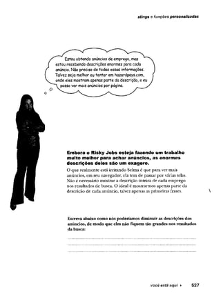 stings e funções personalizadas
Estou obtendo anúncios de emprego, mas
estou recebendo descrições enormes para cada
anúncio. Nao preciso de todas essas informações.
Talvez seja melhor eu tentar em hazardpays.com,
onde eles mostram apenas parte da descrição, e eu
posso ver mais anúncios por página.
Embora o Risky Jobs esteja fazendo um trabalho
muito melhor para achar anúncios, as enormes
descrições deles são um exagero.
O que realmente estã irritando Selma é que para ver mais
anúncios, em seu navegador, ela tem de passar por várias telas.
Não é necessário mostrar a descrição inteira de cada emprego
nos resultados de busca. O ideal é mostrarmos apenas parte da
descrição de cada anúncio, talvez apenas as primeiras frases.
Escreva abaixo como nós poderíamos diminuir as descrições dos
anúncios, de modo que eles não fiquem tão grandes nos resultados
da busca:
 