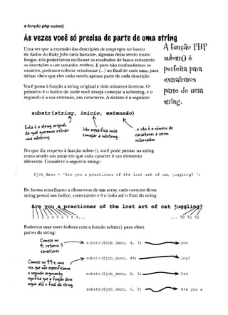 a função php substQ
Às vezes você só precisa de parte de uma string
Uma vez que a extensão das descrições de empregos no banco A íimçãp FHP
de dados do Riskyjobs varia bastante, algumas delas sendo muito 1 ,v ,
longas, nós poderíamos melhorar os resultados de busca reduzindo Su d Su J ô
as descrições a um tamanho melhor. E para não confundirmos os P o
usuários, podemos colocar reticências (...) ao final de cada uma, para PmTh
deixar claro que eles estão vendo apenas parte de cada descrição
Você passa à função a string original e dois números inteiros. O
primeiro é o índice de onde você deseja começar a substring, e o
segundo é a sua extensão, em caracteres. A sintaxe é a seguinte:
e-xtran-m os
p c ttte d e u m a
strin g .
s u b s t r ( s t r i n g , i n í c i o , e x te n s ã o )
5 t *
„„3 su b str eeKefar 1
tavae-teres a sevem
rcíornâdos-
No que diz respeito à função substr(), você pode pensar na string
como sendo um array em que cada caracter é um elemento
diferente. Considere a seguinte string::
$job_desc = 'Are you a practioner of the lost art of cat juggling? 1;
De forma semelhante a elementos de um array, cada caracter desta
string possui um índice, começando e 0 e indo até o final da string.
>ractioner of the lost art of cat juggljjiçr^
3 4 5 6 7 8 9...
Podemos usar esses índices com a função substr() para obter
partes da string:
Cowete «o ,__
4*) re-tovifte 3
tairatteres
ComcCe m t, W
lna
vez.<uenao espediíiiamos
o S
e
W
U
f
i
d
o
siy»iítca <uea -íU^aodeve
seguirate o -Pinal da sfcring.
"
r
â
»
. substr ($job_desc, 4, 3)
jpr substr($job_desc, 49)
substr($job_desc, 0, 3)
substr($job_desc, 0, 9
)
50 51 52
you
ing?
Are
Are you a
 